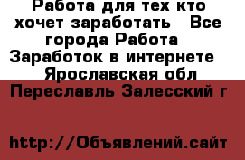 Работа для тех кто хочет заработать - Все города Работа » Заработок в интернете   . Ярославская обл.,Переславль-Залесский г.